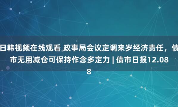 日韩视频在线观看 政事局会议定调来岁经济责任,债市无用减仓可保持作念多定力 | 债市日报12.08